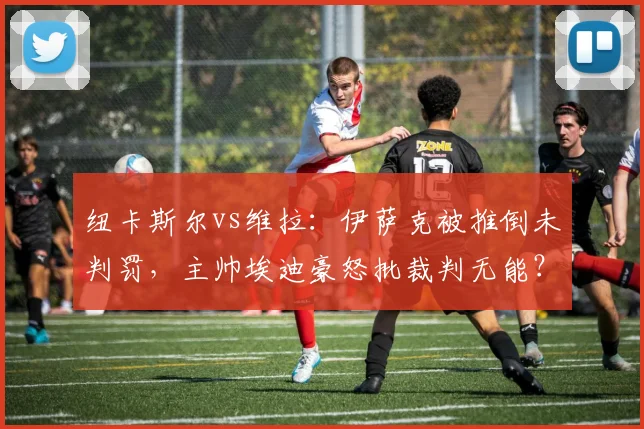 纽卡斯尔vs维拉：伊萨克被推倒未判罚，主帅埃迪豪怒批裁判无能？