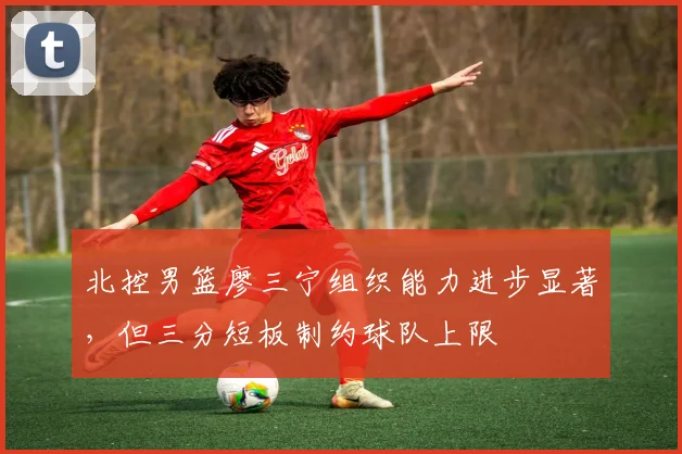 北控男篮廖三宁组织能力进步显著，但三分短板制约球队上限
