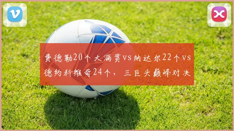 费德勒20个大满贯vs纳达尔22个vs德约科维奇24个，三巨头巅峰对决创历史密度