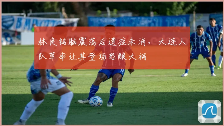 林良铭脑震荡后遗症未消,大连人队草率让其登场恐酿大祸